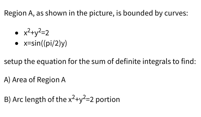 Region A, as shown in the picture, is bounded by curves:
• x2+y?=2
• x=sin((pi/2)y)
setup the equation for the sum of definite integrals to find:
A) Area of Region A
B) Arc length of the x2+y?=2 portion
