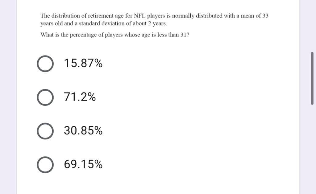 The distribution of retirement age for NFL players is normally distributed with a mean of 33
years old and a standard deviation of about 2 years.
What is the percentage of players whose age is less than 31?
15.87%
O 71.2%
30.85%
O 69.15%
