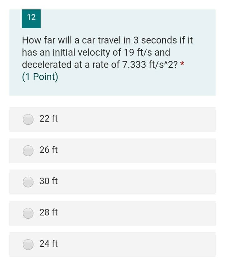 12
How far will a car travel in 3 seconds if it
has an initial velocity of 19 ft/s and
decelerated at a rate of 7.333 ft/s^2? *
(1 Point)
22 ft
26 ft
30 ft
28 ft
24 ft
