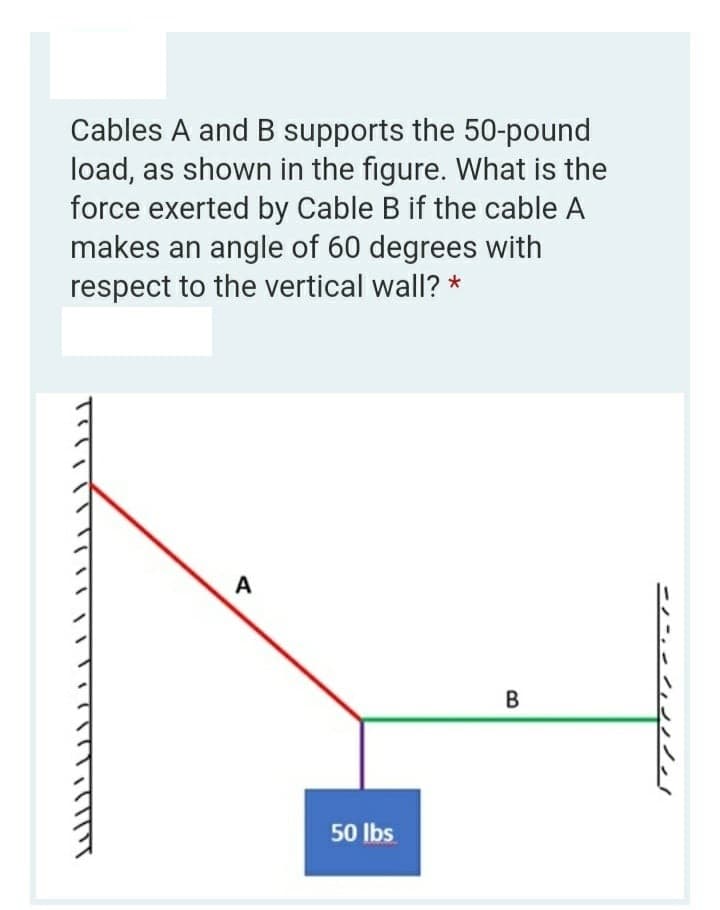 Cables A and B supports the 50-pound
load, as shown in the figure. What is the
force exerted by Cable B if the cable A
makes an angle of 60 degrees with
respect to the vertical wall? *
A
50 Ibs
B.
