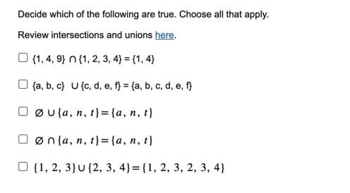 Decide which of the following are true. Choose all that apply.
Review intersections and unions here.
(1, 4, 9) n (1, 2, 3, 4) = {1, 4)
(a, b, c) U (c, d, e, f} = (a, b, c, d, e, f}
Øula, n, t}={a, n, t}
øn{a,n,t}={a,n,t}
O {1, 2, 3) U (2, 3, 4) = {1, 2, 3, 2, 3, 4)