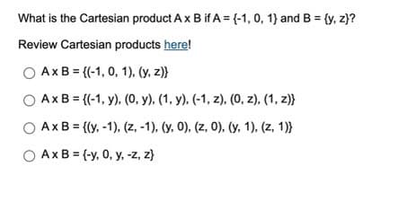 What is the Cartesian product A x B if A = {-1, 0, 1) and B = {y, z)?
Review Cartesian products here!
Ax B = {(1, 0, 1), (y, z)}
Ax B = {(-1, y), (0, y), (1, y). (-1, z), (0, z), (1, z)}
Ax B = {(y, -1), (z, -1), (y, 0), (z, 0), (y, 1), (z, 1))
O Ax B= (-y, 0, y, -z, z}