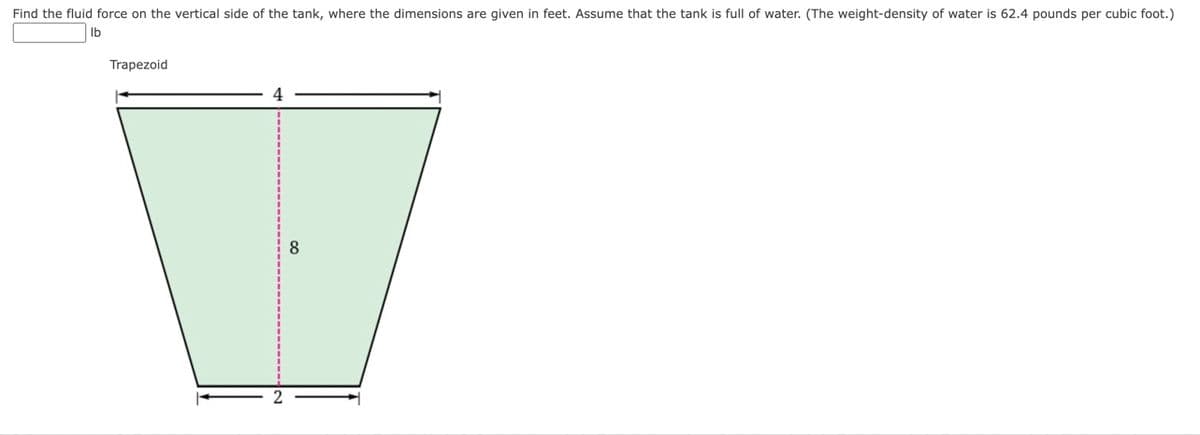 Find the fluid force on the vertical side of the tank, where the dimensions are given in feet. Assume that the tank is full of water. (The weight-density of water is 62.4 pounds per cubic foot.)
lb
Trapezoid
8