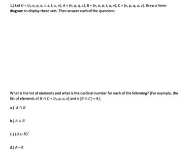 1.) Let U=(n, o, p, q, r, s, t, u, v), A = {n, p, q, s}, B = {n, o, p, t, u, v}, C = (np. u, v). Draw a Venn
diagram to display these sets. Then answer each of the questions.
What is the list of elements and what is the cardinal number for each of the following? (For example, the
list of elements of BnC-(np. u. v) and n(8 nC)-4)
a) AnB
b.) AUB
c) (AUB)
d.) A-8