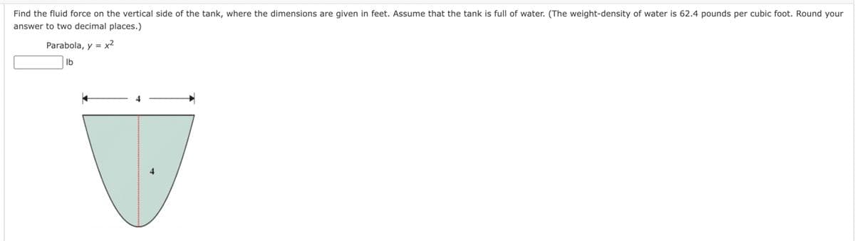 Find the fluid force on the vertical side of the tank, where the dimensions are given in feet. Assume that the tank is full of water. (The weight-density of water is 62.4 pounds per cubic foot. Round your
answer to two decimal places.)
Parabola, y = x²
lb