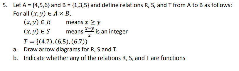5. Let A = {4,5,6}and B = {1,3,5} and define relations R, S, and T from A to B as follows:
For all (x, y) € Ax В,
(х, у) € R
means x > y
x-y
(x, y) E S
is an integer
2
means
Т %3D (4.7), (6,5), (6,7)}
a. Draw arrow diagrams for R, S and T.
T
b. Indicate whether any of the relations R, S, and T are functions
