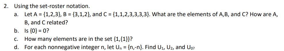 2. Using the set-roster notation.
a. Let A = {1,2,3}, B = {3,1,2}, and C = {1,1,2,3,3,3,3}. What are the elements of A,B, and C? How are A,
B, and C related?
b. Is {0} = 0?
C.
How many elements are in the set {1,{1}}?
d. For each nonnegative integer n, let Un = {n,-n}. Find U1, U2, and Uo?
