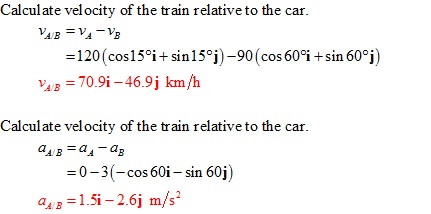 Calculate velocity of the train relative to the car.
VA/B = VA-VB
= 120 (cos15°i+sin15°j) -90 (cos 60%i+sin 60°j)
VAIB = 70.9i-46.9j km/h
Calculate velocity of the train relative to the car.
aA/B = a₁-a₂
=0-3(- cos 60i -sin 60j)
QA/B=1.5i-2.6j m/s²