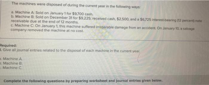 The machines were disposed of during the current year in the following ways:
a. Machine A: Sold on January 1 for $9,700 cash.
b. Machine B: Sold on December 31 for $9,225; received cash, $2,500, and a $6,725 interest-bearing (12 percent) note
receivable due at the end of 12 months.
c. Machine C: On January 1, this machine suffered irreparable damage from an accident. On January 10, a salvage
company removed the machine at no cost.
Required:
. Give all journal entries related to the disposal of each machine in the current year.
3. Machine A.
D. Machine B.
. Machine C.
Complete the following questions by preparing worksheet and journal entries given below.