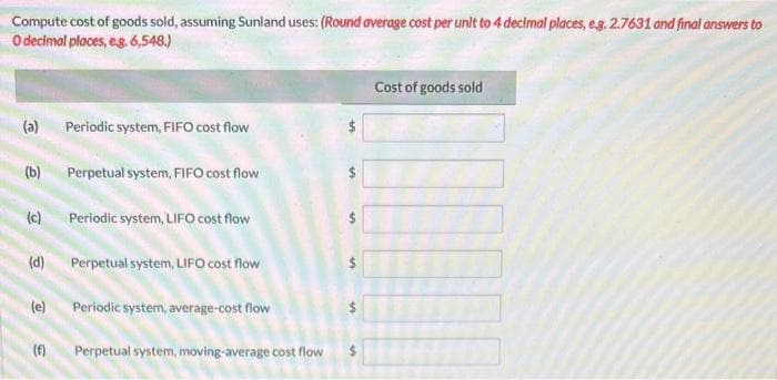 Compute cost of goods sold, assuming Sunland uses: (Round average cost per unit to 4 decimal places, eg. 2.7631 and final answers to
O decimal places, e.g. 6,548.)
(a)
(b)
(d)
(c) Periodic system, LIFO cost flow
(e)
Periodic system, FIFO cost flow
(f)
Perpetual system, FIFO cost flow
Perpetual system, LIFO cost flow
Periodic system, average-cost flow
Perpetual system, moving-average cost flow
MA
S
s
Cost of goods sold