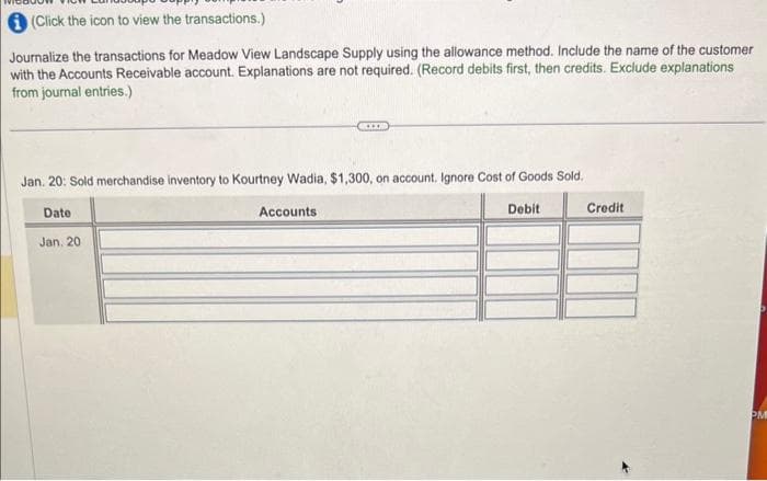 (Click the icon to view the transactions.)
Journalize the transactions for Meadow View Landscape Supply using the allowance method. Include the name of the customer
with the Accounts Receivable account. Explanations are not required. (Record debits first, then credits. Exclude explanations
from journal entries.)
Jan. 20: Sold merchandise inventory to Kourtney Wadia, $1,300, on account. Ignore Cost of Goods Sold.
Date
Jan. 20
......
Accounts:
Debit
Credit
PM