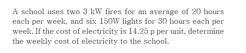 A school uses two 3 kW fires for an average of 20 hours
each per week, and six 150W lights for 30 hours each per
week. If the cost of electricity is 14.25 p per unit, determine
the weekly cost of electricity to the school.