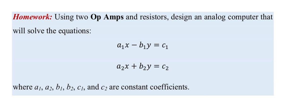 Homework: Using two Op Amps and resistors, design an analog computer that
will solve the equations:
a1x – b1y = c1
a2x + b2y = cC2
where a1, a2, b1, b2, C1, and c2 are constant coefficients.
