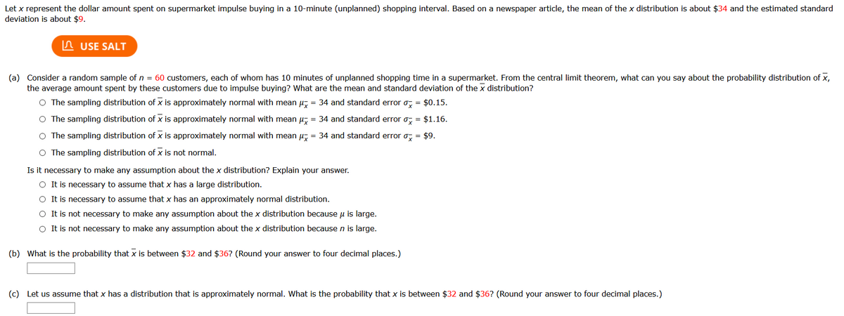 Let x represent the dollar amount spent on supermarket impulse buying in a 10-minute (unplanned) shopping interval. Based on a newspaper article, the mean of the x distribution is about $34 and the estimated standard
deviation is about $9.
n USE SALT
(a) Consider a random sample of n = 60 customers, each of whom has 10 minutes of unplanned shopping time in a supermarket. From the central limit theorem, what can you say about the probability distribution of x,
the average amount spent by these customers due to impulse buying? What are the mean and standard deviation of the x distribution?
O The sampling distribution of x is approximately normal with mean u, = 34 and standard error o, = $0.15.
O The sampling distribution of x is approximately normal with mean u, = 34 and standard error o, = $1.16.
O The sampling distribution of x is approximately normal with mean u, = 34 and standard error o, = $9.
O The sampling distribution of x is not normal.
Is it necessary to make any assumption about the x distribution? Explain your answer.
O It is necessary to assume that x has a large distribution.
O It is necessary to assume that x has an approximately normal distribution.
O It is not necessary to make any assumption about the x distribution because u is large.
O It is not necessary to make any assumption about the x distribution because n is large.
(b) What is the probability that x is between $32 and $36? (Round your answer to four decimal places.)
(c) Let us assume that x has a distribution that is approximately normal. What is the probability that x is between $32 and $36? (Round your answer to four decimal places.)
