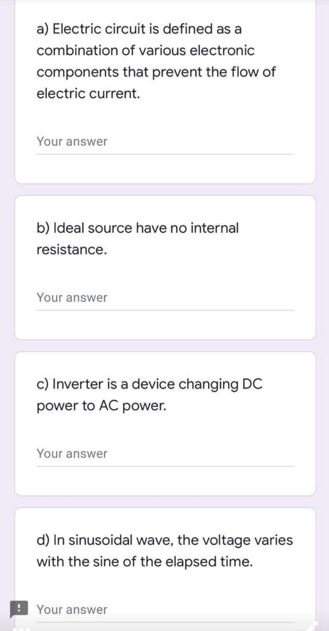 a) Electric circuit is defined as a
combination of various electronic
components that prevent the flow of
electric current.
Your answer
b) Ideal source have no internal
resistance.
Your answer
c) Inverter is a device changing DC
power to AC power.
Your answer
d) In sinusoidal wave, the voltage varies
with the sine of the elapsed time.
Your answer
