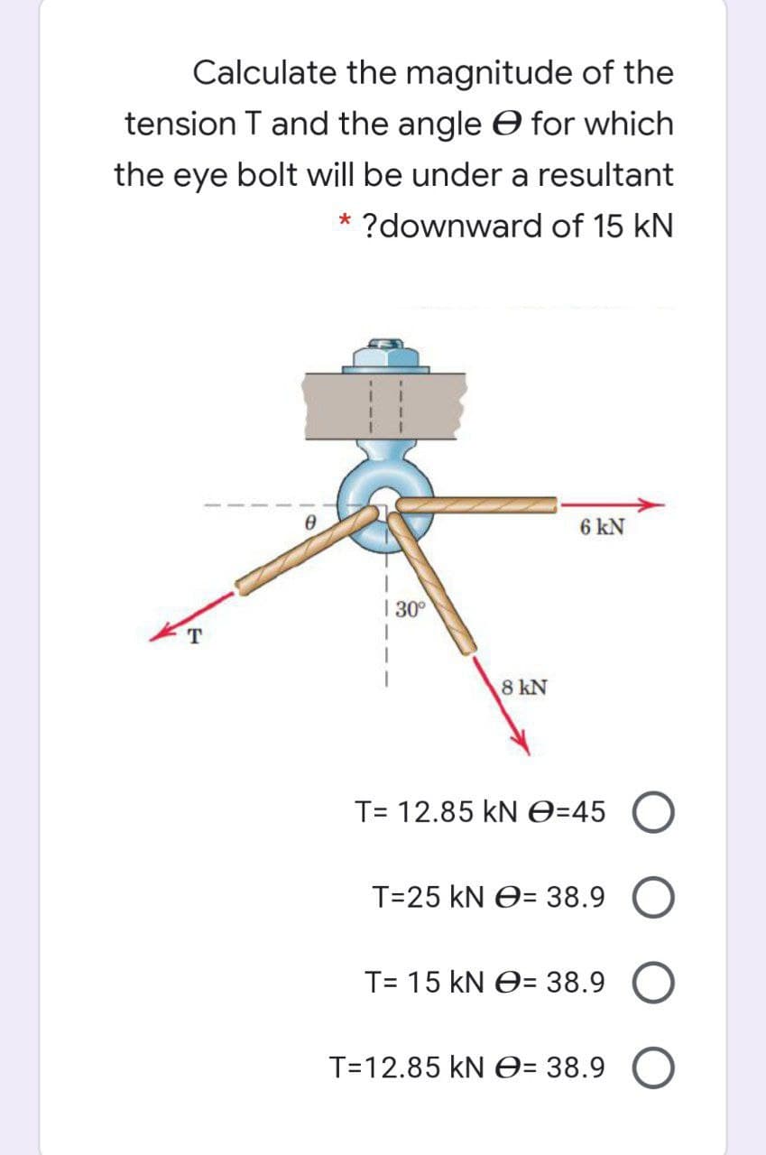 Calculate the magnitude of the
tension T and the angle e for which
the eye bolt will be under a resultant
* ?downward of 15 kN
6 kN
| 30°
T
8 kN
T= 12.85 kNe=45
T=25 kN e= 38.9
T= 15 kN e= 38.9
T=12.85 kN e= 38.9 O
