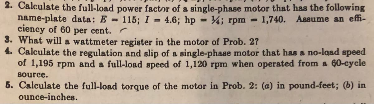 2. Calculate the full-load power factor of a single-phase motor that has the following
name-plate data: E = 115; I = 4.6; hp = 4; rpm 1,740. Assume an effi-
ciency of 60 per cent.
3. What will a wattmeter register in the motor of Prob. 2?
4. Calculate the regulation and slip of a single-phase motor that has a no-load speed
of 1,195 rpm and a full-load speed of 1,120 rpm when operated from a 60-cycle
source.
5. Calculate the full-load torque of the motor in Prob. 2: (a) in pound-feet; (b) in
ounce-inches.