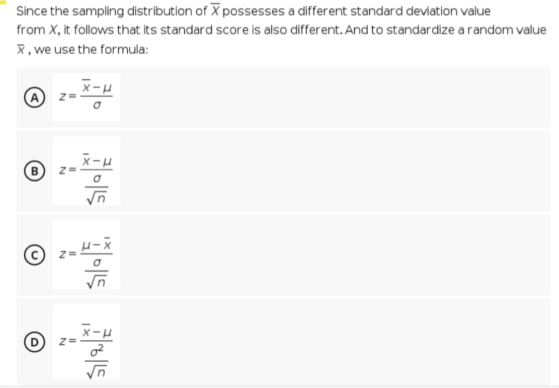 Since the sampling distribution of X possesses a different standard deviation value
from X, it follows that its standard score is also different. And to standardize a random value
X , we use the formula:
xーロ
A
xーロ
(D) z=
