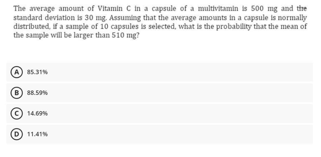The average amount of Vitamin C in a capsule of a multivitamin is 500 mg and the
standard deviation is 30 mg. Assuming that the average amounts in a capsule is normally
distributed, if a sample of 10 capsules is selected, what is the probability that the mean of
the sample will be larger than 510 mg?
85.31%
В
88.59%
14.69%
11.41%

