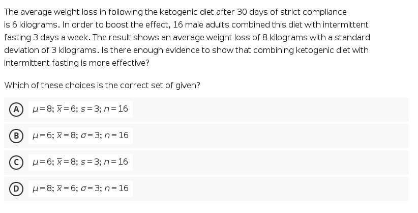 The average weight loss in following the ketogenic diet after 30 days of strict compliance
is 6 kilograms. In order to boost the effect, 16 male adults combined this diet with intermittent
fasting 3 days a week. The result shows an average weight loss of 8 kilograms with a standard
deviation of 3 kilograms. Is there enough evidence to show that combining ketogenic diet with
intermittent fasting is more effective?
Which of these choices is the correct set of given?
A H=8; x= 6; s= 3; n= 16
B
H= 6; X = 8; 0= 3; n= 16
H= 6; x = 8; s= 3; n= 16
H= 8; x = 6; o= 3; n= 16
