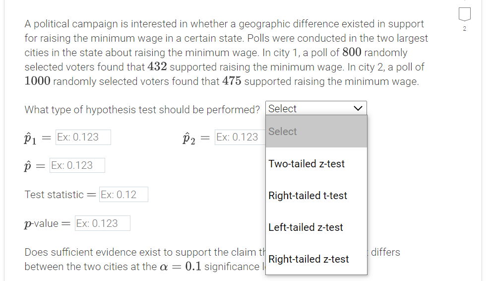 A political campaign is interested in whether a geographic difference existed in support
for raising the minimum wage in a certain state. Polls were conducted in the two largest
cities in the state about raising the minimum wage. In city 1, a poll of 800 randomly
selected voters found that 432 supported raising the minimum wage. In city 2, a poll of
1000 randomly selected voters found that 475 supported raising the minimum wage.
What type of hypothesis test should be performed? Select
Select
P1
= Ex: 0.123
= Ex: 0.123
p = Ex: 0.123
Two-tailed z-test
Test statistic= Ex: 0.12
Right-tailed t-test
p-value
= Ex: 0.123
Left-tailed z-test
Does sufficient evidence exist to support the claim th
differs
Right-tailed z-test
between the two cities at the a = 0.1 significance
