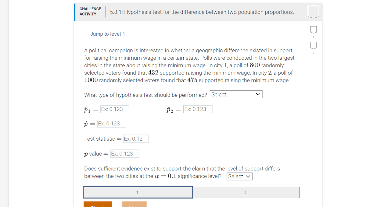 CHALLENGE
5.8.1: Hypothesis test for the difference between two population proportions.
АCTIVITY
Jump to level 1
A political campaign is interested in whether a geographic difference existed in support
for raising the minimum wage in a certain state. Polls were conducted in the two largest
cities in the state about raising the minimum wage. In city 1, a poll of 800 randomly
selected voters found that 432 supported raising the minimum wage. In city 2, a poll of
1000 randomly selected voters found that 475 supported raising the minimum wage.
What type of hypothesis test should be performed? Select
P1
Ex: 0.123
P2
Ex: 0.123
p =
Ex: 0.123
Test statistic= Ex: 0.12
p-value = Ex: 0.123
Does sufficient evidence exist to support the claim that the level of support differs
between the two cities at the a =
0.1 significance level?
Select v
D- D
