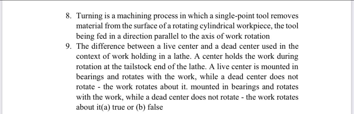 8. Turning is a machining process in which a single-point tool removes
material from the surface of a rotating cylindrical workpiece, the tool
being fed in a direction parallel to the axis of work rotation
9. The difference between a live center and a dead center used in the
context of work holding in a lathe. A center holds the work during
rotation at the tailstock end of the lathe. A live center is mounted in
bearings and rotates with the work, while a dead center does not
rotate - the work rotates about it. mounted in bearings and rotates
with the work, while a dead center does not rotate - the work rotates
about it(a) true or (b) false
