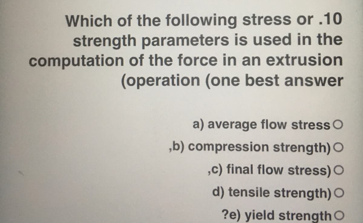 Which of the following stress or .10
strength parameters is used in the
computation of the force in an extrusion
(operation (one best answer
a) average flow stress O
,b) compression strength) O
,c) final flow stress) O
d) tensile strength) O
?e) yield strength O
