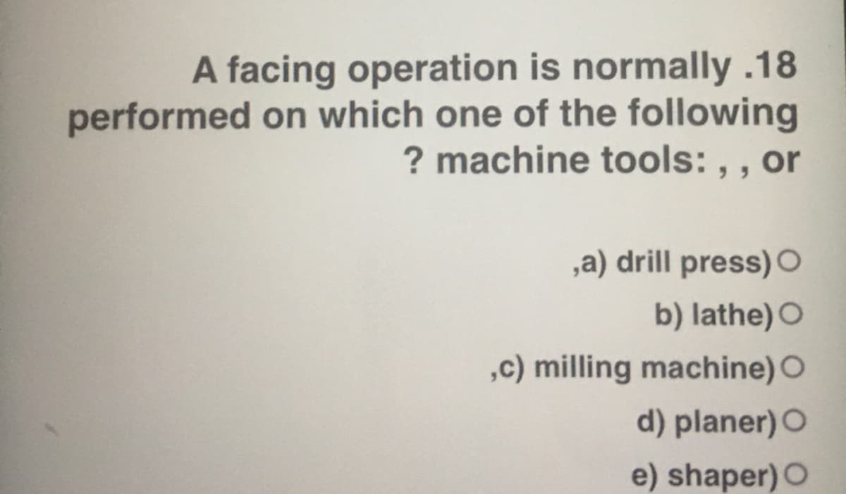 A facing operation is normally .18
performed on which one of the following
? machine tools: , , or
,a) drill press) O
b) lathe) O
,c) milling machine) O
d) planer) O
e) shaper) O
