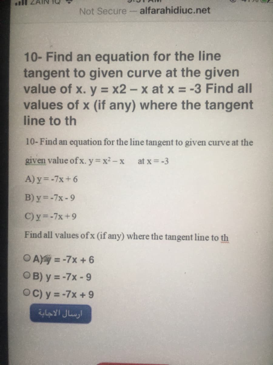 tll
Not Secure- alfarahidiuc.net
10- Find an equation for the line
tangent to given curve at the given
value of x. y = x2 - x at x = -3 Find all
values of x (if any) where the tangent
line to th
%3D
10-Find an equation for the line tangent to given curve at the
given value of x. y= x2-x
at x = -3
A) y=-7x+6
B) y =-7x-9
C) y=-7x+9
Find all values ofx (if any) where the tangent line to th
O AY = -7x +6
OB) y = -7x-9
OC) y = -7x + 9
ارسال الاجابة
