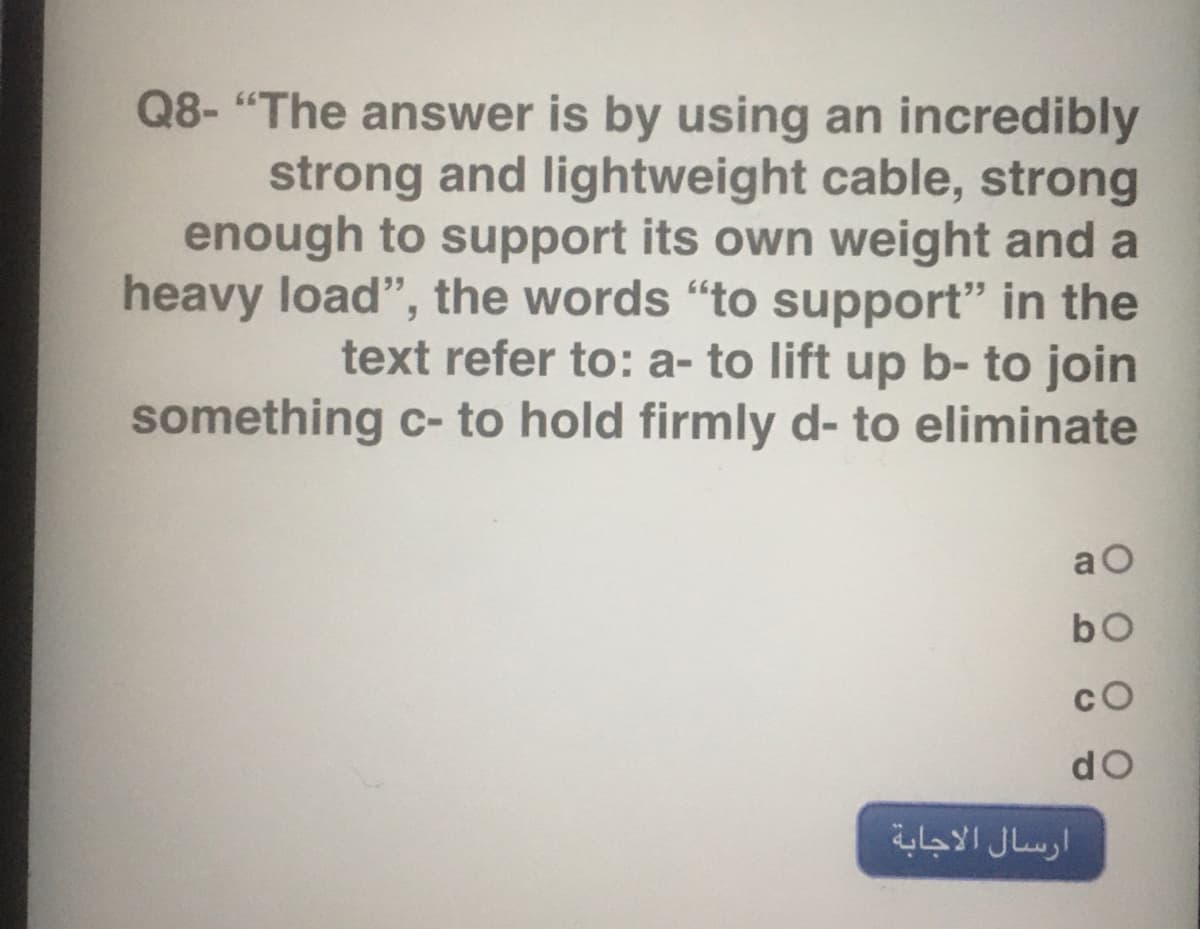 Q8- "The answer is by using an incredibly
strong and lightweight cable, strong
enough to support its own weight and a
heavy load", the words "to support" in the
text refer to: a- to lift up b- to join
something c- to hold firmly d- to eliminate
a O
cO
do
ارسال الاجابة
