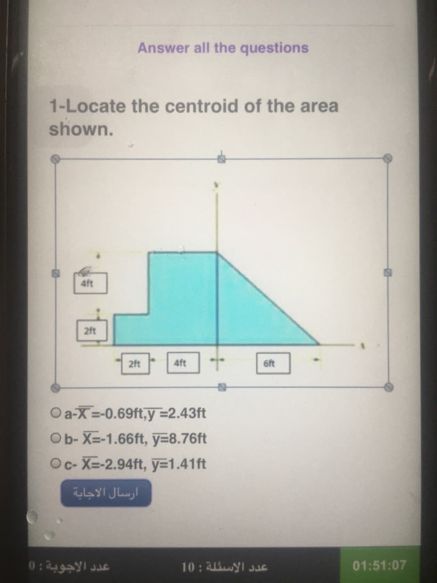 Answer all the questions
1-Locate the centroid of the area
shown.
4ft
2ft
2ft
4ft
6ft
Oa-X=-0.69ft,y =2.43ft
Ob- X=-1.66ft, y=8.76ft
Oc- X=-2.94ft, y=1.41ft
ارسال الاجابة
عد د الأجوبة : )(
10: 4 I JuE
01:51:07
