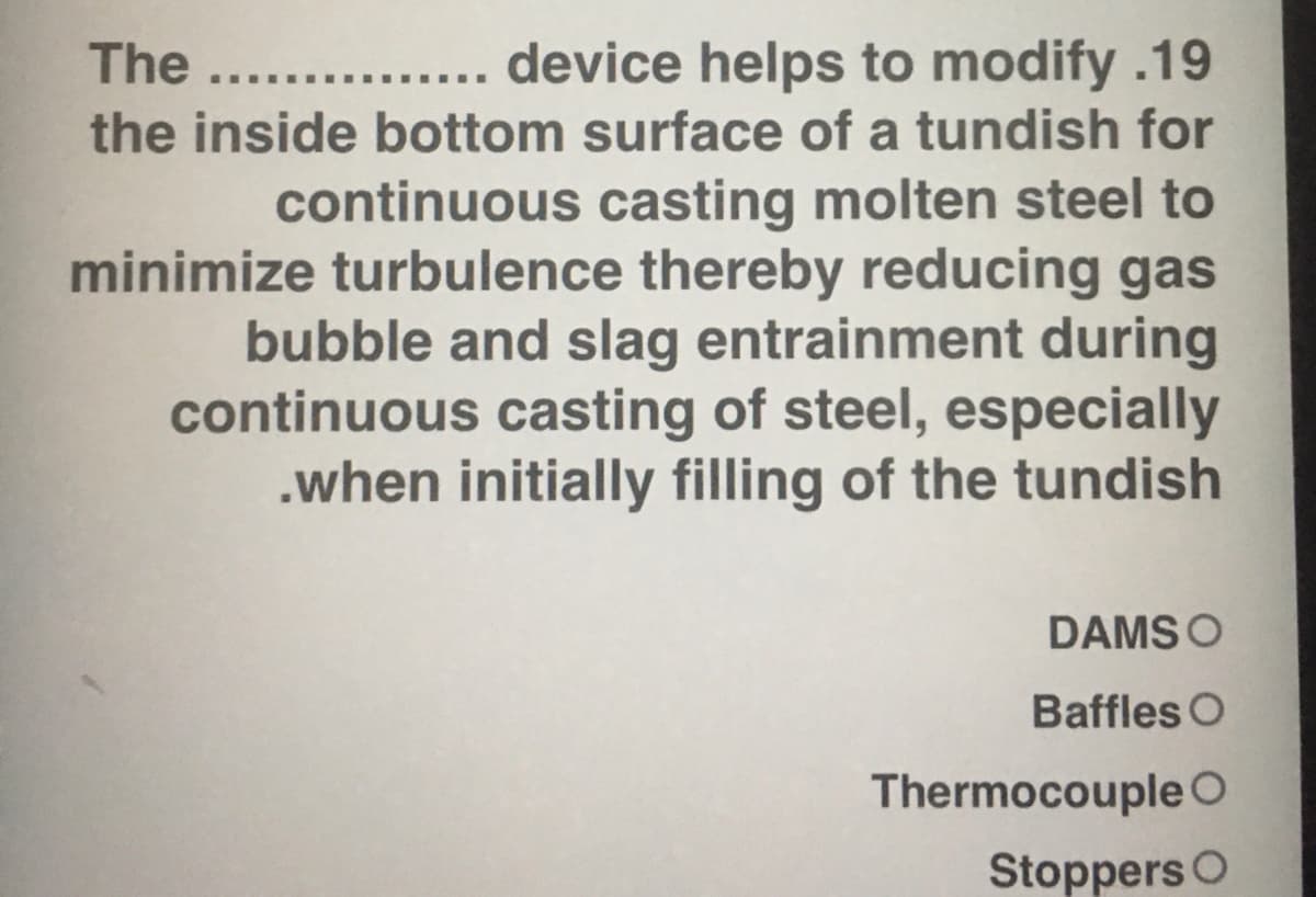 ... device helps to modify.19
the inside bottom surface of a tundish for
The ....
continuous casting molten steel to
minimize turbulence thereby reducing gas
bubble and slag entrainment during
continuous casting of steel, especially
.when initially filling of the tundish
DAMS O
Baffles O
ThermocoupleO
Stoppers O
