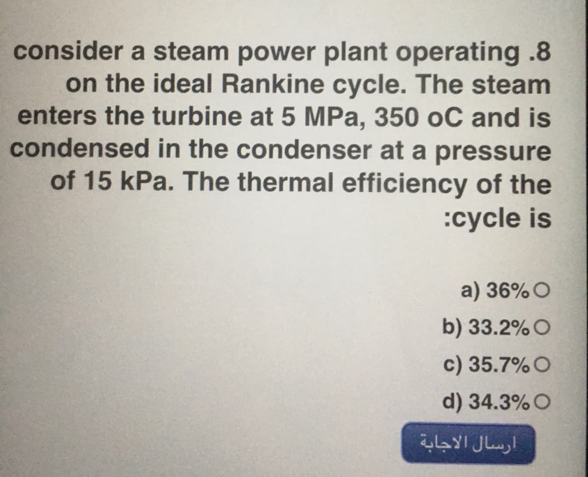 consider a steam power plant operating .8
on the ideal Rankine cycle. The steam
enters the turbine at 5 MPa, 350 oC and is
condensed in the condenser at a pressure
of 15 kPa. The thermal efficiency of the
:cycle is
a) 36%O
b) 33.2%O
c) 35.7%O
d) 34.3% O
ارسال الاجابة
