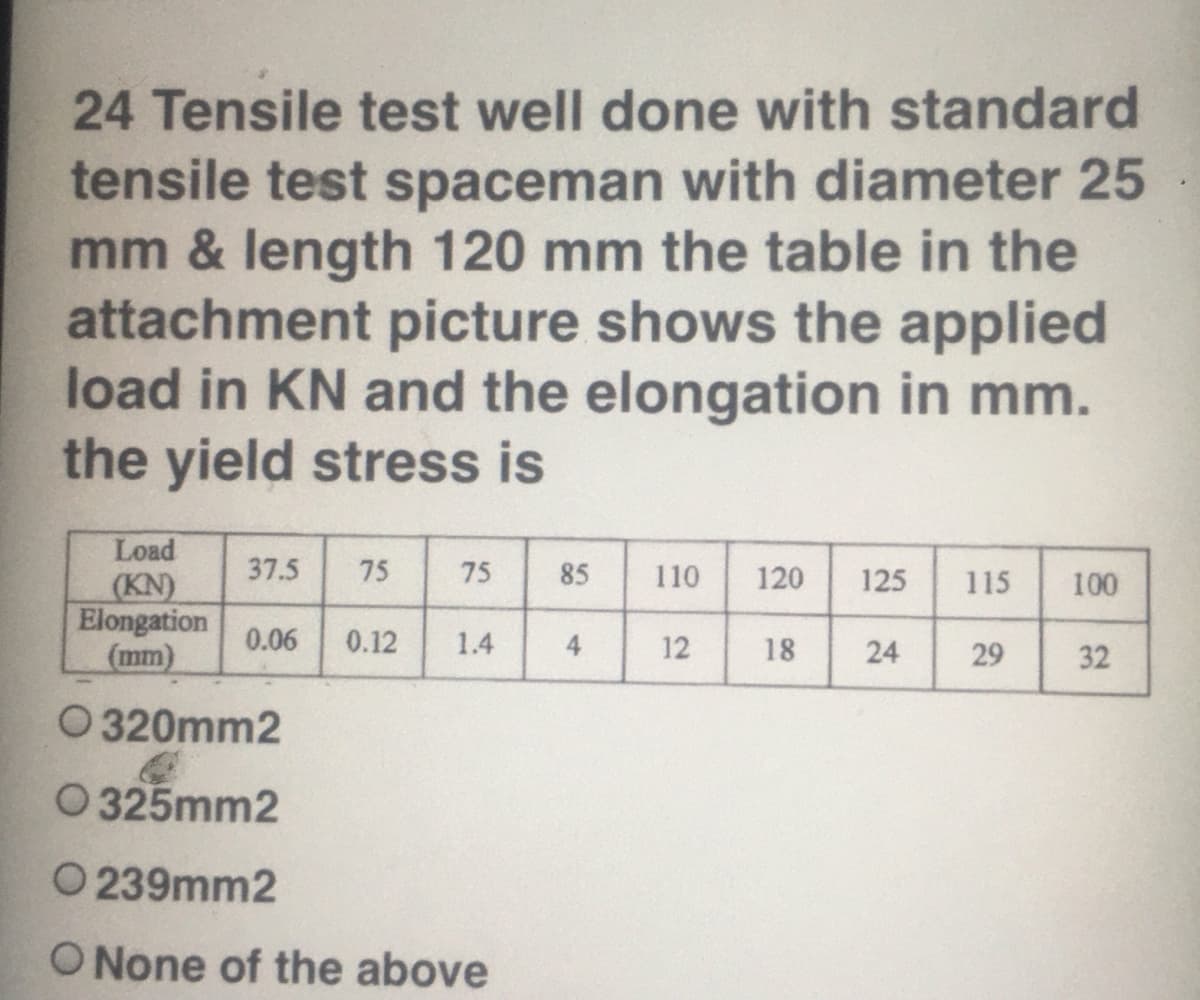 24 Tensile test well done with standard
tensile test spaceman with diameter 25
mm & length 120 mm the table in the
attachment picture shows the applied
load in KN and the elongation in mm.
the yield stress is
Load
37.5
75
75
85
110
120
125
115
(KN)
Elongation
(mm)
100
0.06
0.12
1.4
4
12
18
24
29
32
O 320mm2
O 325mm2
O 239mm2
O None of the above
