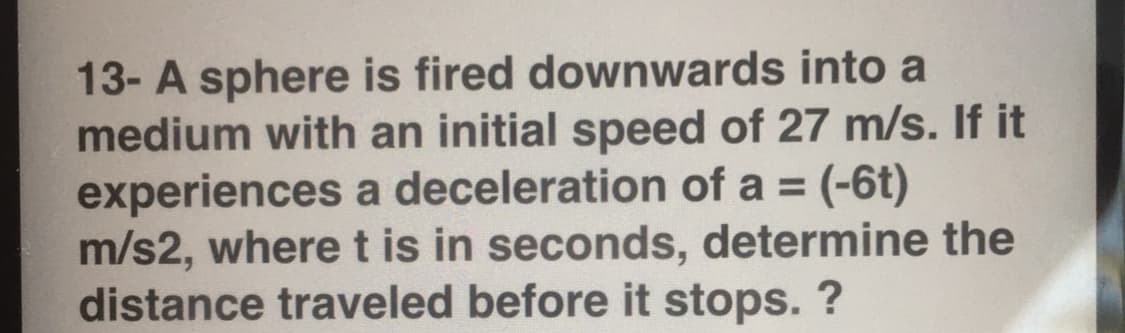 13- A sphere is fired downwards into a
medium with an initial speed of 27 m/s. If it
experiences a deceleration of a = (-6t)
m/s2, where t is in seconds, determine the
distance traveled before it stops. ?
