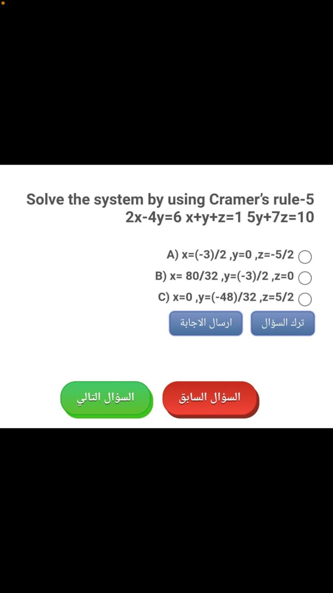 Solve the system by using Cramer's rule-5
2x-4y=6 x+y+z=1 5y+7z=10
A) x=(-3)/2 ,y=0 ,z=-5/2 O
B) x= 80/32 ,y=(-3)/2 ,z=0
C) x=0 ,y=(-48)/32 ,z=5/2
ارسال الاجابة
ترك السؤال
السؤال التالي
السؤال السابق
