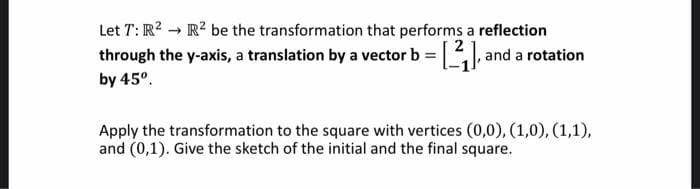 Let T: R? → R? be the transformation that performs a reflection
through the y-axis, a translation by a vector b = and a rotation
by 45°.
Apply the transformation to the square with vertices (0,0), (1,0), (1,1),
and (0,1). Give the sketch of the initial and the final square.
