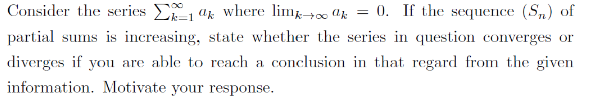 Consider the series E ak where lim→∞ Uk = 0. If the sequence (Sn) of
partial sums is increasing, state whether the series in question converges or
diverges if you are able to reach a conclusion in that regard from the given
information. Motivate your response.
