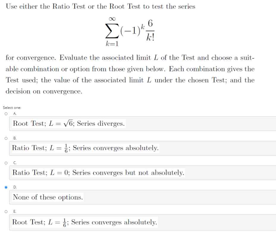 Use either the Ratio Test or the Root Test to test the series
2(-1)*
k!
k=1
for convergence. Evaluate the associated limit L of the Test and choose a suit-
able combination or option from those given below. Each combination gives the
Test used; the value of the associated limit L under the chosen Test; and the
decision on convergence.
Select one:
O A.
Root Test; L = /6; Series diverges.
В.
Ratio Test; L = ; Series converges absolutely.
C.
Ratio Test; L = 0; Series converges but not absolutely.
None of these options.
O .
Root Test; L = ; Series converges absolutely.
