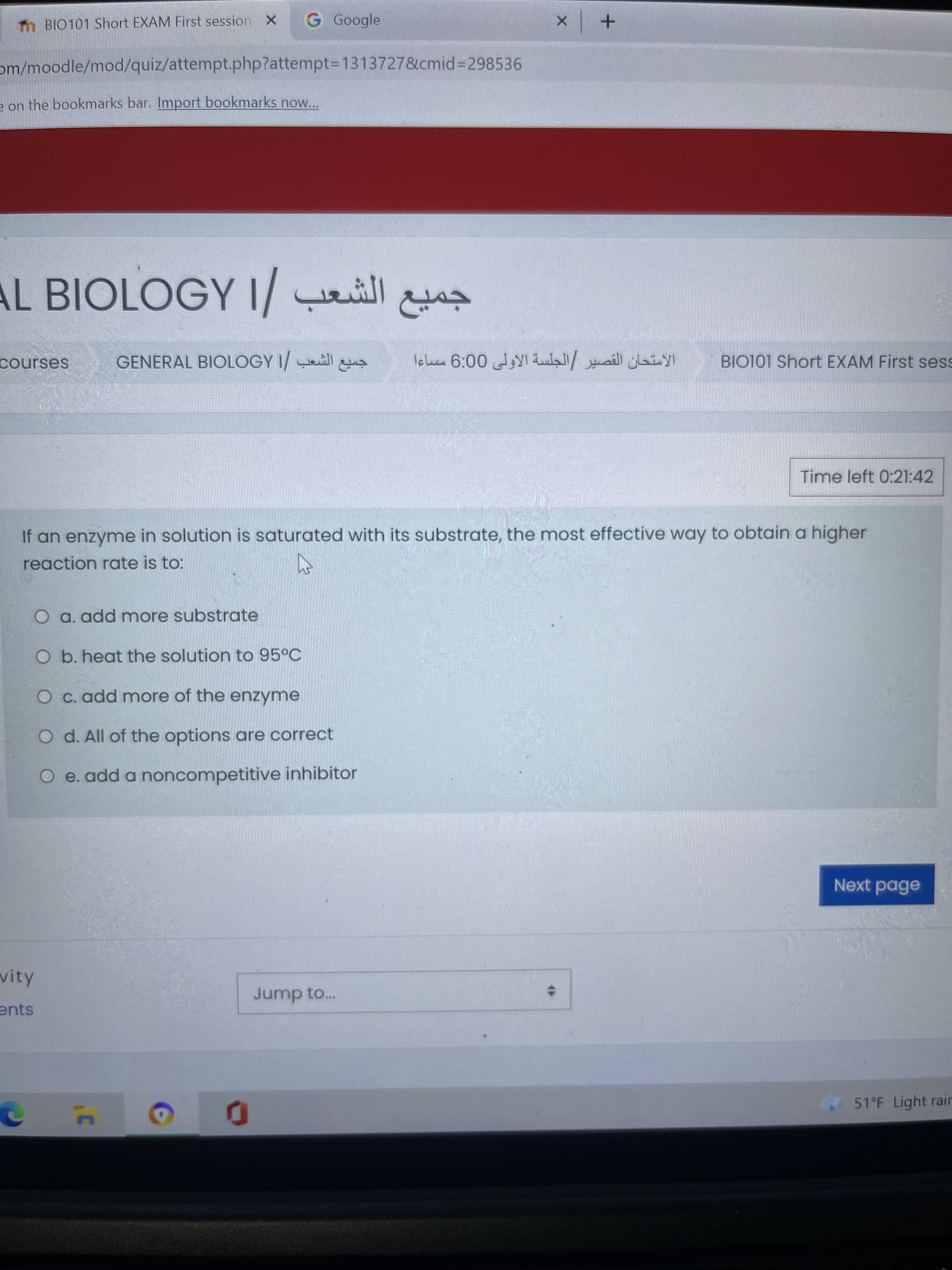 m BIO101 Short EXAM First session X
G Google
om/moodle/mod/quiz/attempt.php?attempt%3D1313727&cmid%3D298536
e on the bookmarks bar. Import bookmarks now...
AL BIOLOGY I/ ill
courses
GENERAL BIOLOGY I
BIO101 Short EXAM First sess
Time left 0:21:42
If an enzyme in solution is saturated with its substrate, the most effective way to obtain a higher
reaction rate is to:
O a. add more substrate
O b. heat the solution to 95°C
O c. add more of the enzyme
O d. All of the options are correct
O e. add a noncompetitive inhibitor
Next page
vity
Jump to..
ents
51°F Light rair
