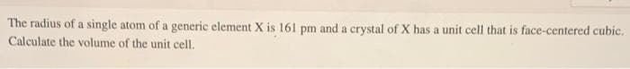 The radius of a single atom of a generic element X is 161 pm and a crystal of X has a unit cell that is face-centered cubic.
Calculate the volume of the unit cell.
