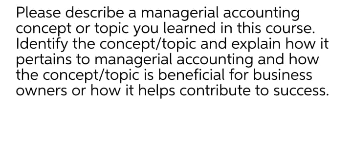 Please describe a managerial accounting
concept or topic you learned in this course.
Identify the concept/topic and explain how it
pertains to managerial accounting and how
the concept/topic is beneficial for business
owners or how it helps contribute to success.
