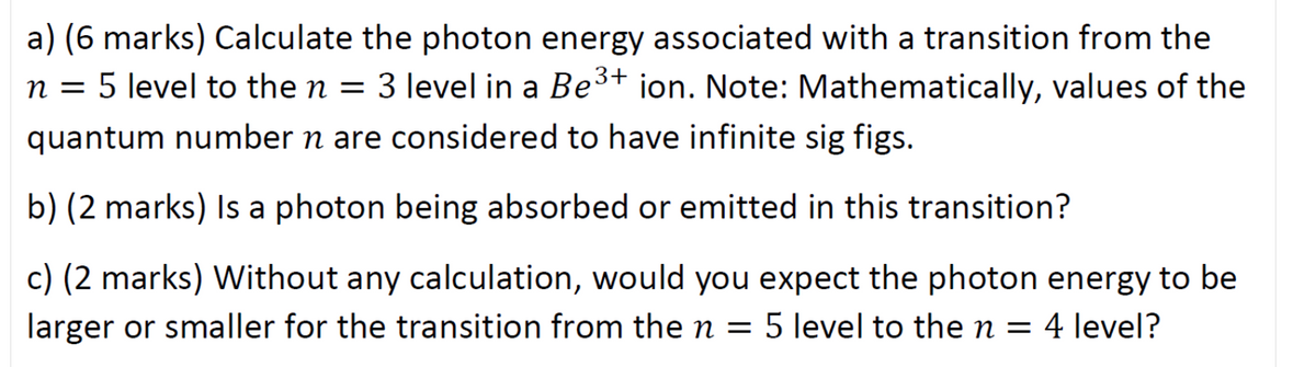a) (6 marks) Calculate the photon energy associated with a transition from the
n = 5 level to the n = 3 level in a Be3+ ion. Note: Mathematically, values of the
quantum number n are considered to have infinite sig figs.
b) (2 marks) Isa photon being absorbed or emitted in this transition?
c) (2 marks) Without any calculation, would you expect the photon energy to be
larger or smaller for the transition from the n = 5 level to the n = 4 level?
