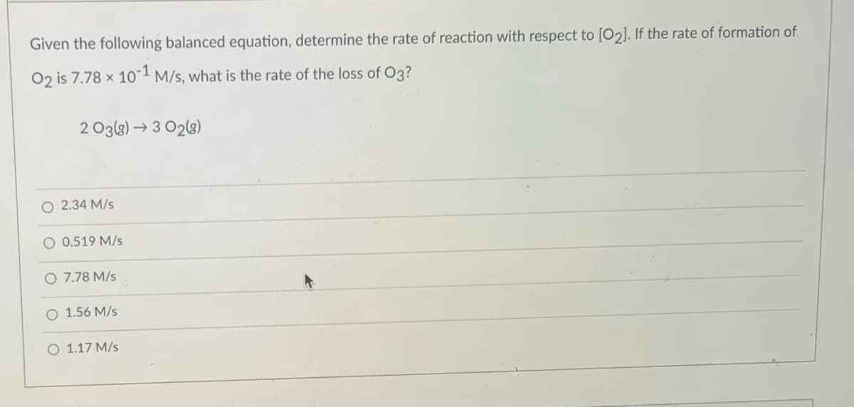 Given the following balanced equation, determine the rate of reaction with respect to [O2]. If the rate of formation of.
O2 is 7.78 x 10" M/s, what is the rate of the loss of O3?
2 O3(8) →3 02(3)
O 2.34 M/s
O 0.519 M/s
O 7.78 M/s
O 1.56 M/s
O 1.17 M/s
