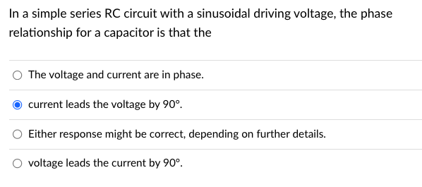 In a simple series RC circuit with a sinusoidal driving voltage, the phase
relationship for a capacitor is that the
The voltage and current are in phase.
current leads the voltage by 90°.
Either response might be correct, depending on further details.
voltage leads the current by 90°.