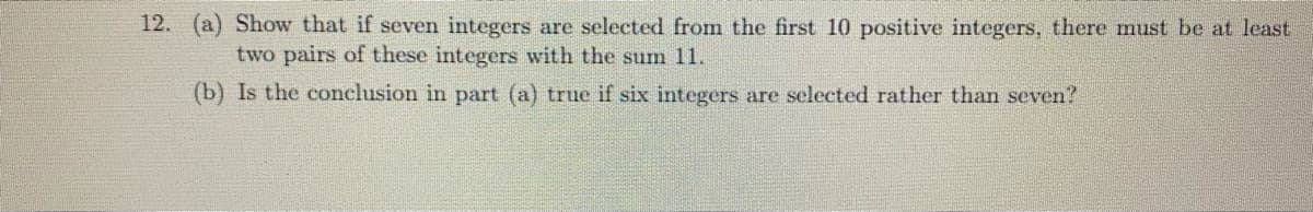 12. (a) Show that if seven integers are selected from the first 10 positive integers, there must be at least
two pairs of these integers with the sum 11.
(b) Is the conclusion in part (a) true if six integers are selected rather than seven?
