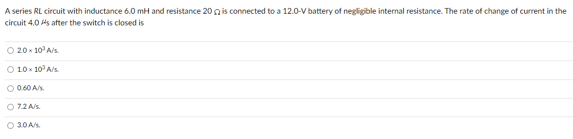 A series RL circuit with inductance 6.0 mH and resistance 202 is connected to a 12.0-V battery of negligible internal resistance. The rate of change of current in the
circuit 4.0 As after the switch is closed is
O 2.0 x 10³ A/s.
O 1.0 x 10³ A/s.
O 0.60 A/s.
O 7.2 A/s.
O 3.0 A/s.