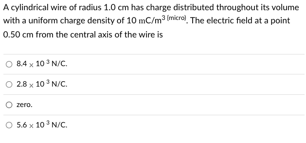 A cylindrical wire of radius 1.0 cm has charge distributed throughout its volume
with a uniform charge density of 10 mC/m³ {micro). The electric field at a point
0.50 cm from the central axis of the wire is
8.4 x 10 3 N/C.
2.8 x 10³ N/C.
zero.
O 5.6 x 10³ N/C.