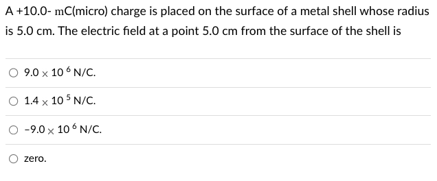 A
+10.0-mC(micro) charge is placed on the surface of a metal shell whose radius
is 5.0 cm. The electric field at a point 5.0 cm from the surface of the shell is
9.0 x 106 N/C.
1.4 x 105 N/C.
-9.0 x 106 N/C.
zero.